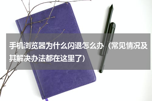 手机浏览器为什么闪退怎么办（常见情况及其解决办法都在这里了）