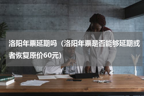 洛阳年票延期吗（洛阳年票是否能够延期或者恢复原价60元）