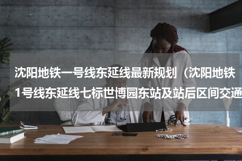 沈阳地铁一号线东延线最新规划（沈阳地铁1号线东延线七标世博园东站及站后区间交通导改顺利完成）