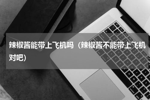 辣椒酱能带上飞机吗（辣椒酱不能带上飞机对吧）