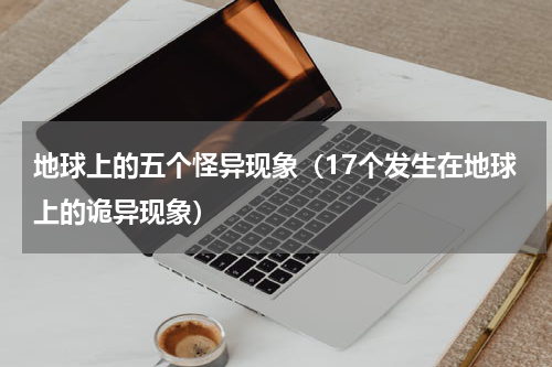 地球上的五个怪异现象（17个发生在地球上的诡异现象）