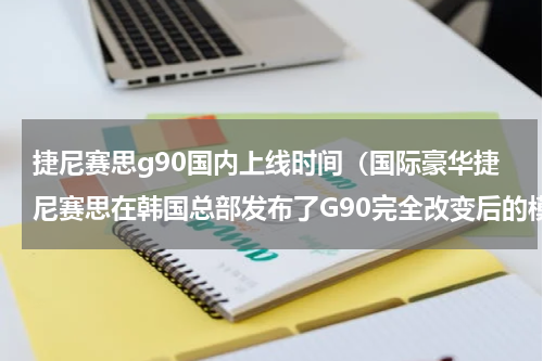 捷尼赛思g90国内上线时间（国际豪华捷尼赛思在韩国总部发布了G90完全改变后的模型）