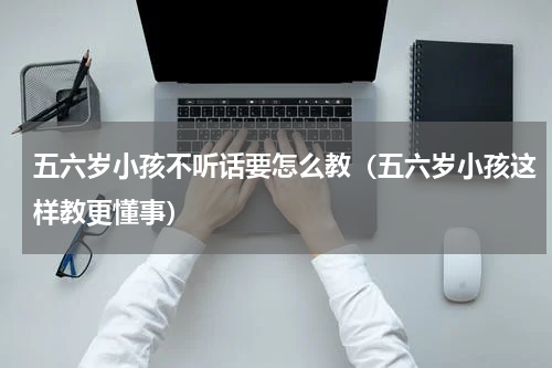 五六岁小孩不听话要怎么教（五六岁小孩这样教更懂事）