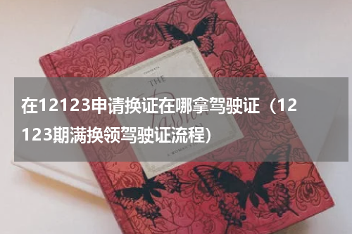 在12123申请换证在哪拿驾驶证（12123期满换领驾驶证流程）