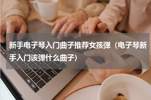 新手电子琴入门曲子推荐女孩弹（电子琴新手入门该弹什么曲子）