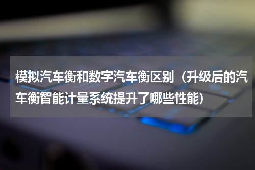 模拟汽车衡和数字汽车衡区别（升级后的汽车衡智能计量系统提升了哪些性能）