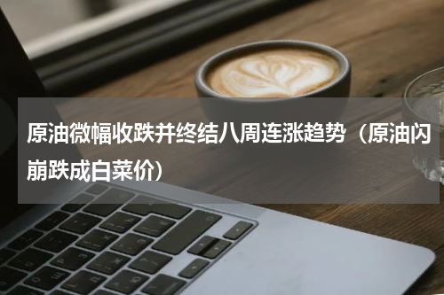 原油微幅收跌并终结八周连涨趋势（原油闪崩跌成白菜价）