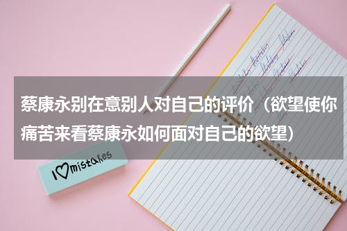 蔡康永别在意别人对自己的评价（欲望使你痛苦来看蔡康永如何面对自己的欲望）