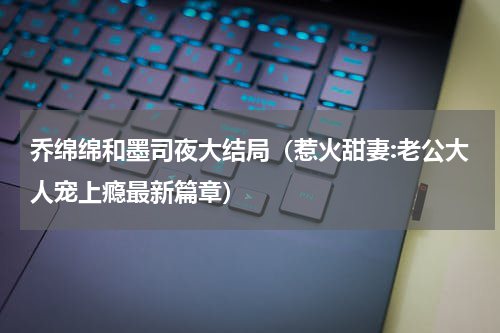 乔绵绵和墨司夜大结局（惹火甜妻:老公大人宠上瘾最新篇章）