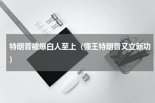 特朗普被爆白人至上（懂王特朗普又立新功）