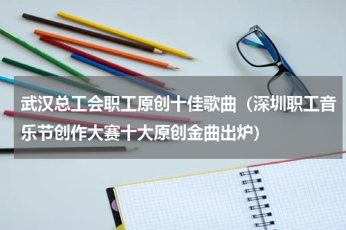 武汉总工会职工原创十佳歌曲（深圳职工音乐节创作大赛十大原创金曲出炉）
