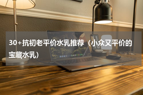 30+抗初老平价水乳推荐（小众又平价的宝藏水乳）