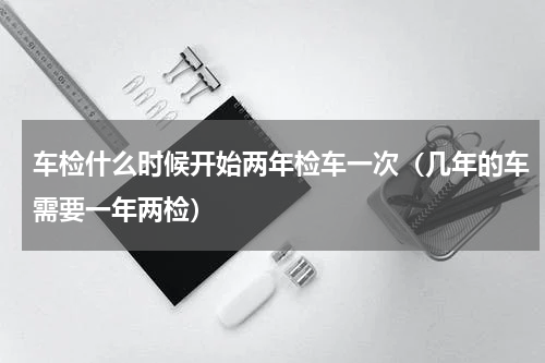 车检什么时候开始两年检车一次（几年的车需要一年两检）