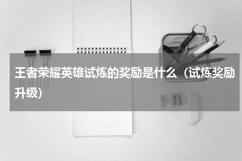 王者荣耀英雄试炼的奖励是什么（试炼奖励升级）