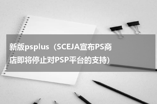新版psplus（SCEJA宣布PS商店即将停止对PSP平台的支持）