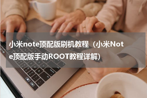 小米note顶配版刷机教程（小米Note顶配版手动ROOT教程详解）