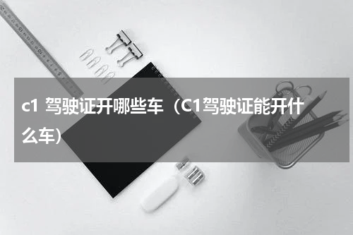 c1 驾驶证开哪些车（C1驾驶证能开什么车）