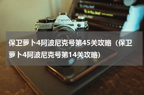 保卫萝卜4阿波尼克号第45关攻略（保卫萝卜4阿波尼克号第14关攻略）