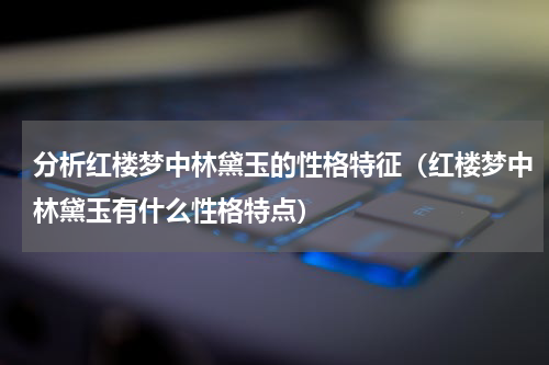 分析红楼梦中林黛玉的性格特征（红楼梦中林黛玉有什么性格特点）
