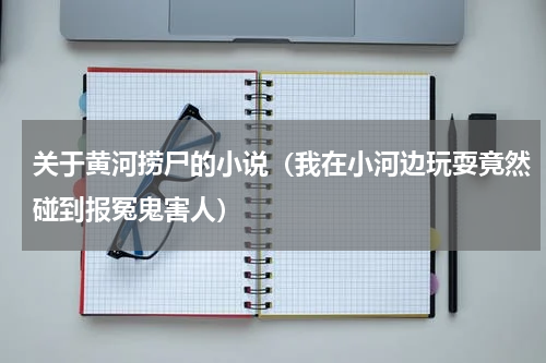 关于黄河捞尸的小说（我在小河边玩耍竟然碰到报冤鬼害人）