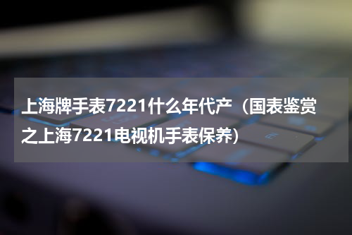 上海牌手表7221什么年代产（国表鉴赏之上海7221电视机手表保养）