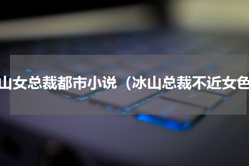 冰山女总裁都市小说（冰山总裁不近女色）