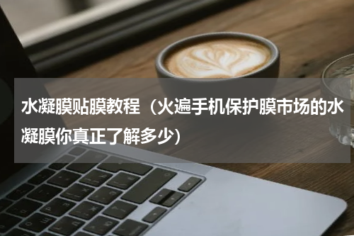 水凝膜贴膜教程（火遍手机保护膜市场的水凝膜你真正了解多少）