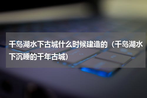 千岛湖水下古城什么时候建造的（千岛湖水下沉睡的千年古城）