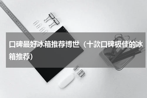 口碑最好冰箱推荐博世（十款口碑极佳的冰箱推荐）