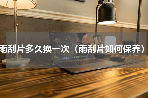 雨刮片多久换一次（雨刮片如何保养）