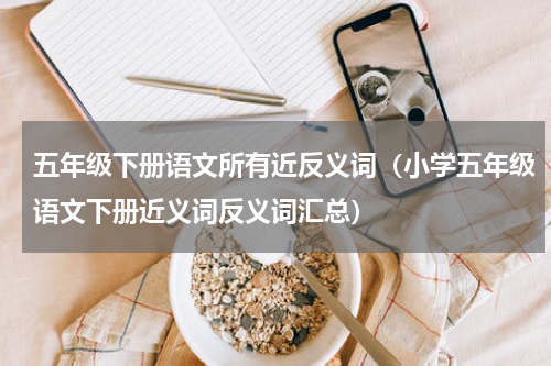 五年级下册语文所有近反义词（小学五年级语文下册近义词反义词汇总）