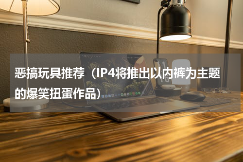 恶搞玩具推荐（IP4将推出以内裤为主题的爆笑扭蛋作品）
