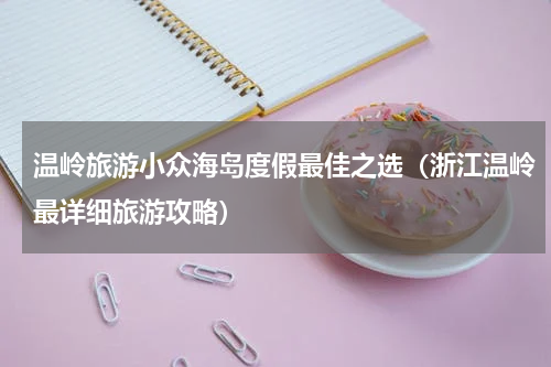 温岭旅游小众海岛度假最佳之选（浙江温岭最详细旅游攻略）