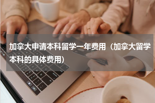 加拿大申请本科留学一年费用（加拿大留学本科的具体费用）
