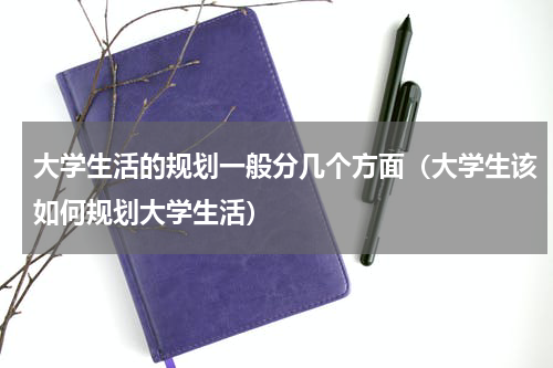 大学生活的规划一般分几个方面（大学生该如何规划大学生活）