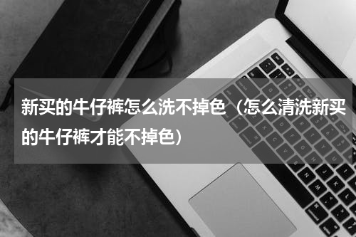 新买的牛仔裤怎么洗不掉色（怎么清洗新买的牛仔裤才能不掉色）