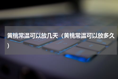 黄桃常温可以放几天（黄桃常温可以放多久）