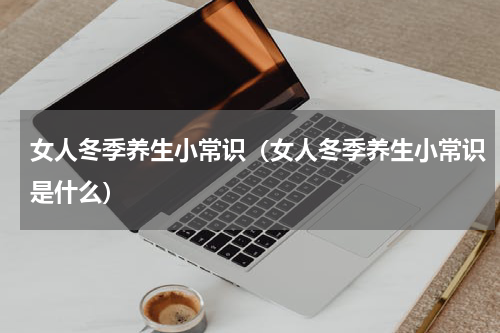 女人冬季养生小常识（女人冬季养生小常识是什么）