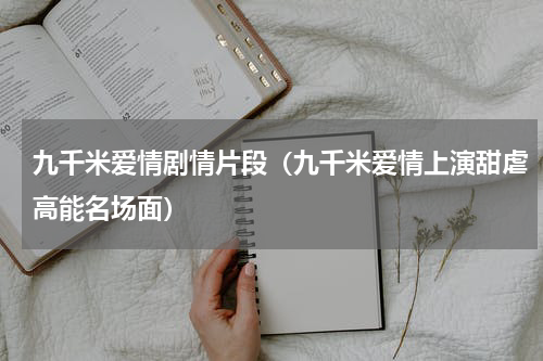 九千米爱情剧情片段（九千米爱情上演甜虐高能名场面）