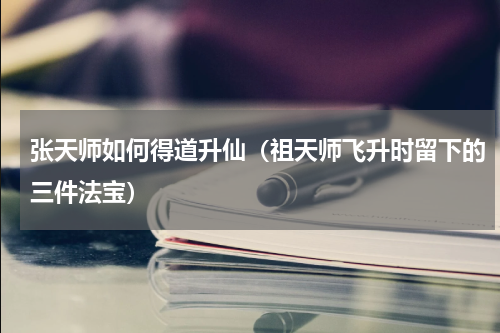 张天师如何得道升仙（祖天师飞升时留下的三件法宝）