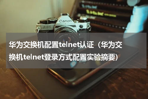 华为交换机配置telnet认证（华为交换机telnet登录方式配置实验摘要）