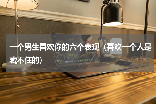 一个男生喜欢你的六个表现（喜欢一个人是藏不住的）