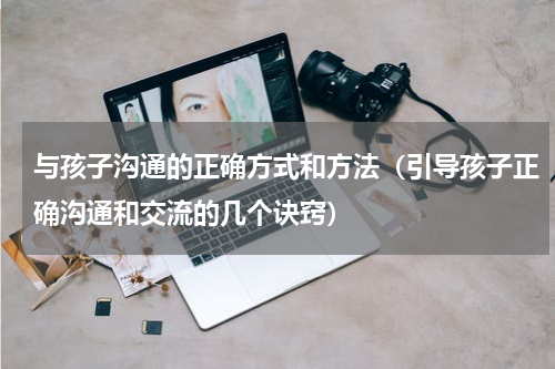 与孩子沟通的正确方式和方法（引导孩子正确沟通和交流的几个诀窍）