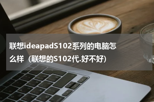 联想ideapadS102系列的电脑怎么样（联想的S102代.好不好）