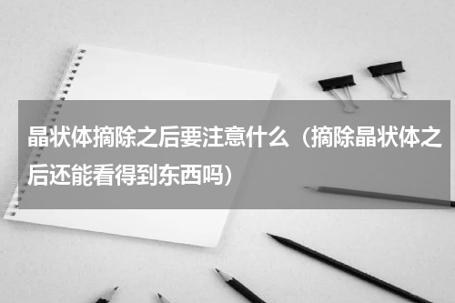 晶状体摘除之后要注意什么（摘除晶状体之后还能看得到东西吗）