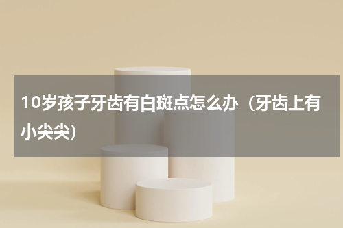10岁孩子牙齿有白斑点怎么办（牙齿上有小尖尖）