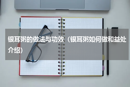银耳粥的做法与功效（银耳粥如何做和益处介绍）