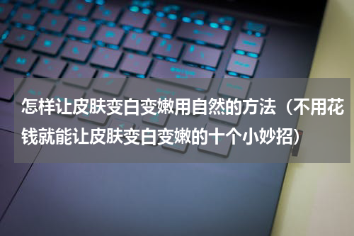 怎样让皮肤变白变嫩用自然的方法（不用花钱就能让皮肤变白变嫩的十个小妙招）