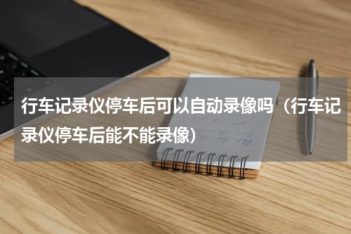 行车记录仪停车后可以自动录像吗（行车记录仪停车后能不能录像）