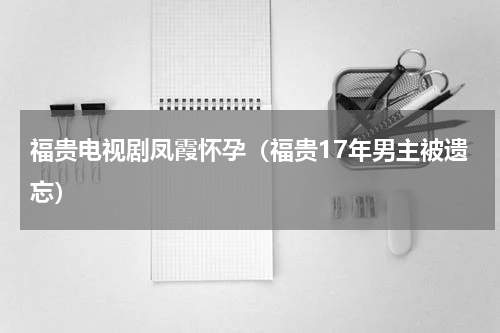福贵电视剧凤霞怀孕（福贵17年男主被遗忘）
